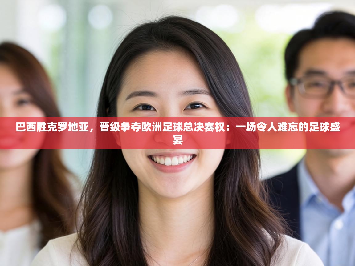 巴西胜克罗地亚,晋级争夺欧洲足球总决赛权:一场令人难忘的足球盛宴