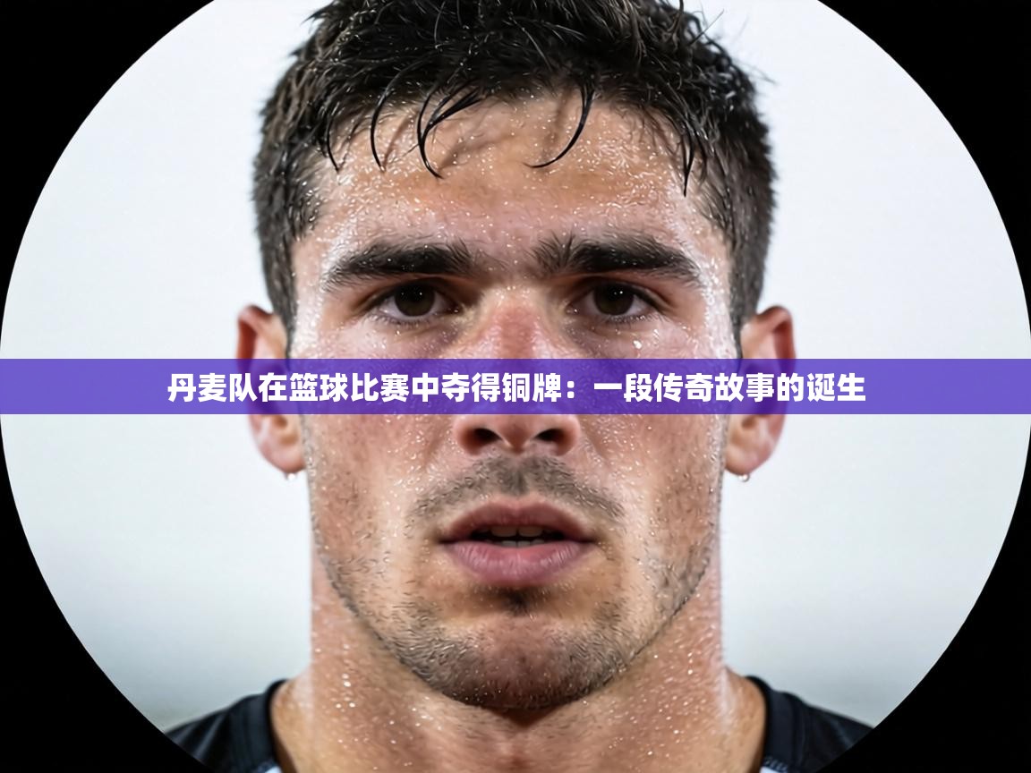 丹麦队在篮球比赛中夺得铜牌:一段传奇故事的诞生 第1张