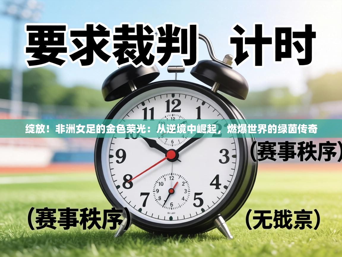 绽放！非洲女足的金色荣光：从逆境中崛起，燃爆世界的绿茵传奇